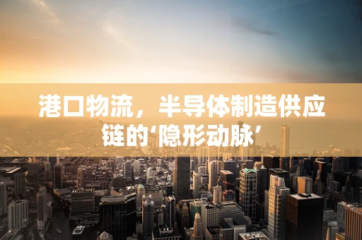 港口物流，半导体制造供应链的‘隐形动脉’