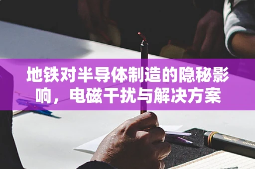 地铁对半导体制造的隐秘影响，电磁干扰与解决方案