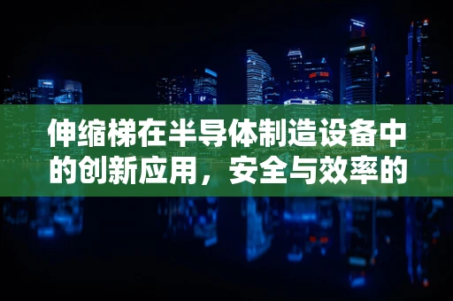 伸缩梯在半导体制造设备中的创新应用，安全与效率的双重挑战？