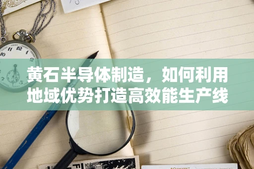 黄石半导体制造，如何利用地域优势打造高效能生产线？