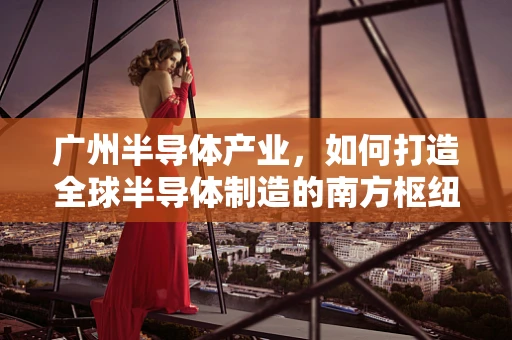 广州半导体产业，如何打造全球半导体制造的南方枢纽？