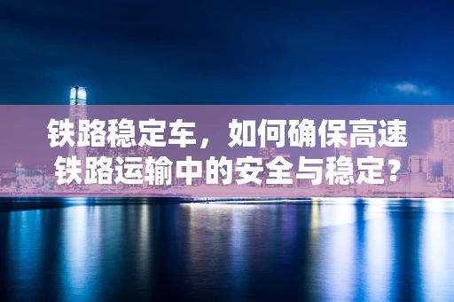 铁路稳定车，如何确保高速铁路运输中的安全与稳定？