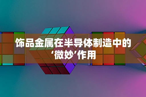 饰品金属在半导体制造中的‘微妙’作用