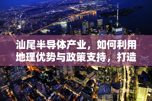 汕尾半导体产业，如何利用地理优势与政策支持，打造粤东硅谷？