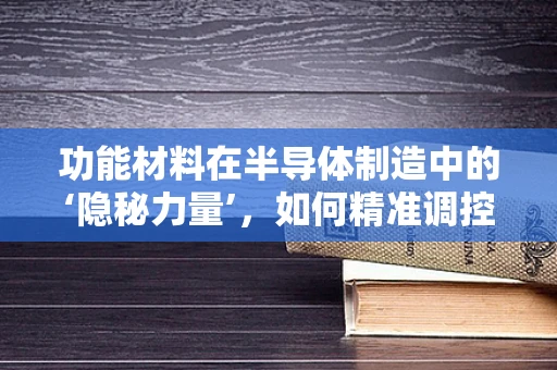 功能材料在半导体制造中的‘隐秘力量’，如何精准调控以优化性能？