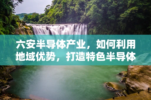 六安半导体产业，如何利用地域优势，打造特色半导体制造集群？