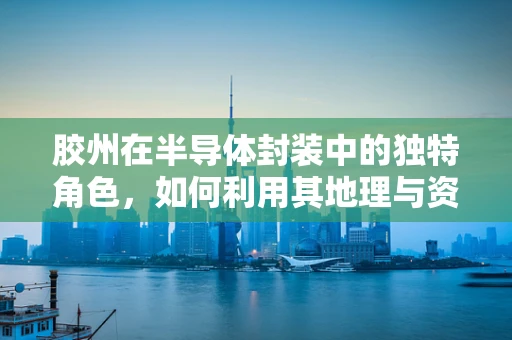 胶州在半导体封装中的独特角色，如何利用其地理与资源优势？