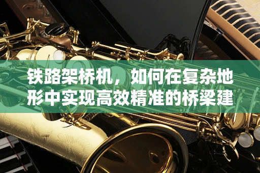 铁路架桥机，如何在复杂地形中实现高效精准的桥梁建设？