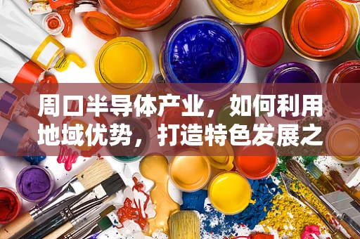 周口半导体产业，如何利用地域优势，打造特色发展之路？