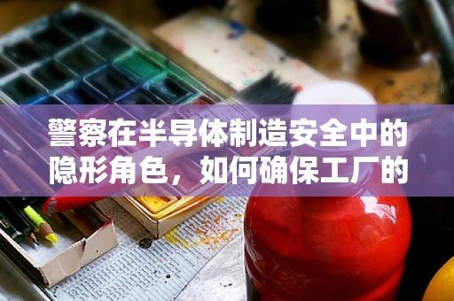 警察在半导体制造安全中的隐形角色，如何确保工厂的无间道？