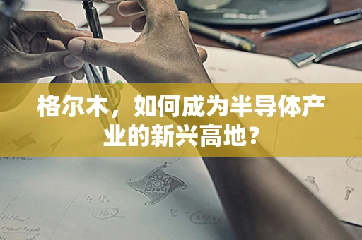 格尔木，如何成为半导体产业的新兴高地？