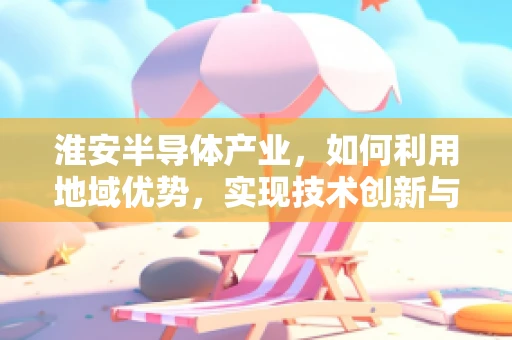淮安半导体产业，如何利用地域优势，实现技术创新与产业升级？