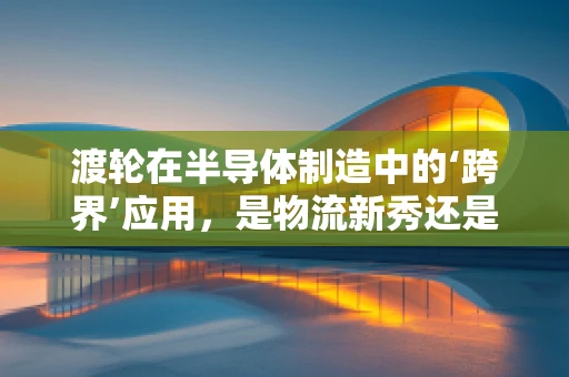 渡轮在半导体制造中的‘跨界’应用，是物流新秀还是意外之选？
