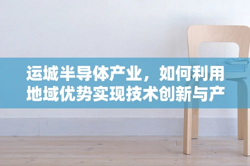 运城半导体产业，如何利用地域优势实现技术创新与产业升级？
