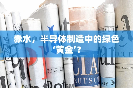 赤水，半导体制造中的绿色‘黄金’？