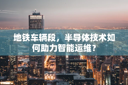地铁车辆段，半导体技术如何助力智能运维？