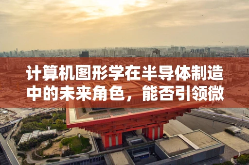 计算机图形学在半导体制造中的未来角色，能否引领微观世界的视觉革命？