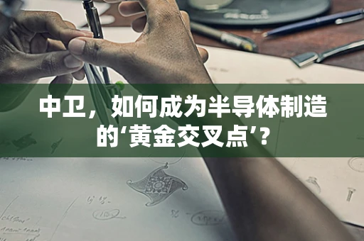 中卫，如何成为半导体制造的‘黄金交叉点’？