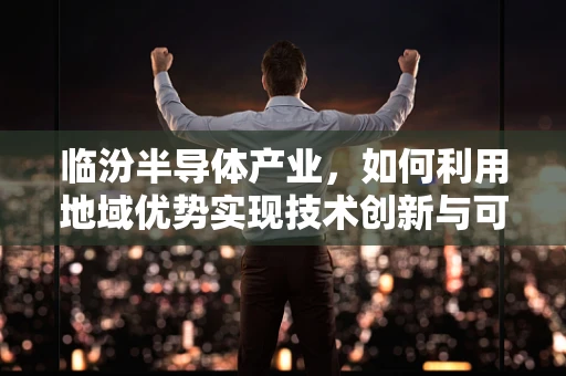 临汾半导体产业，如何利用地域优势实现技术创新与可持续发展？