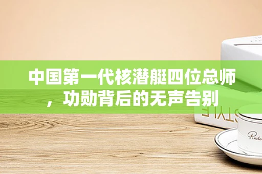 中国第一代核潜艇四位总师，功勋背后的无声告别