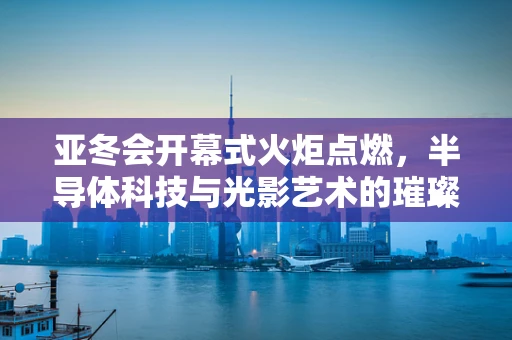 亚冬会开幕式火炬点燃，半导体科技与光影艺术的璀璨交汇