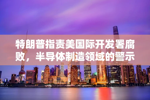 特朗普指责美国际开发署腐败，半导体制造领域的警示与反思