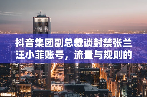 抖音集团副总裁谈封禁张兰汪小菲账号，流量与规则的平衡艺术