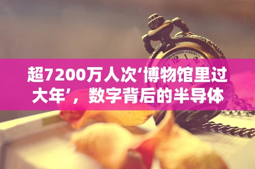 超7200万人次‘博物馆里过大年’，数字背后的半导体科技与文化传承
