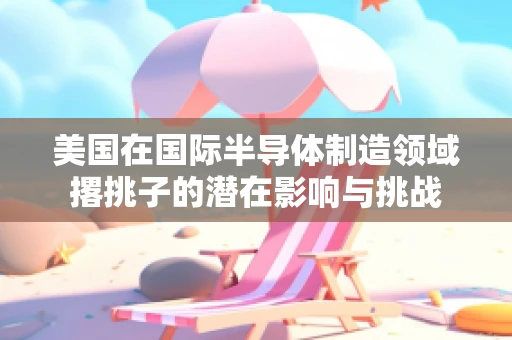 美国在国际半导体制造领域撂挑子的潜在影响与挑战
