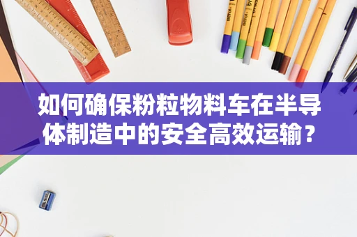 如何确保粉粒物料车在半导体制造中的安全高效运输？