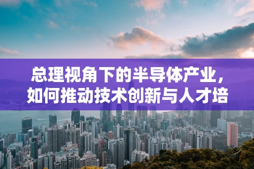 总理视角下的半导体产业，如何推动技术创新与人才培养？