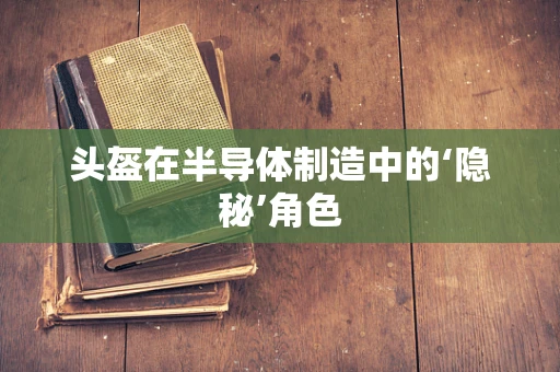 头盔在半导体制造中的‘隐秘’角色