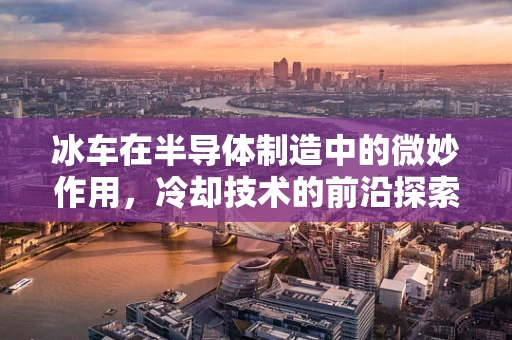 冰车在半导体制造中的微妙作用，冷却技术的前沿探索