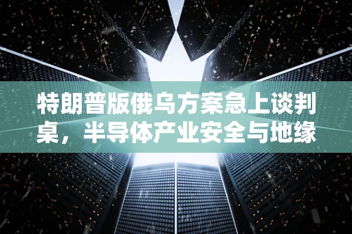 特朗普版俄乌方案急上谈判桌，半导体产业安全与地缘政治的微妙平衡