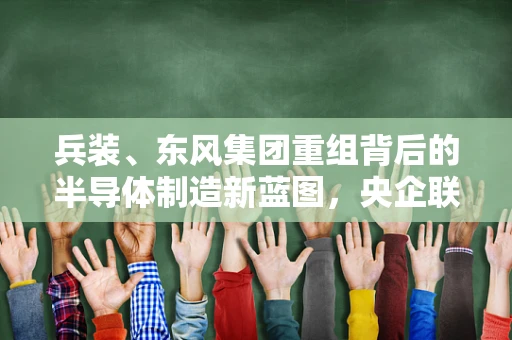 兵装、东风集团重组背后的半导体制造新蓝图，央企联姻能否引领产业升级？