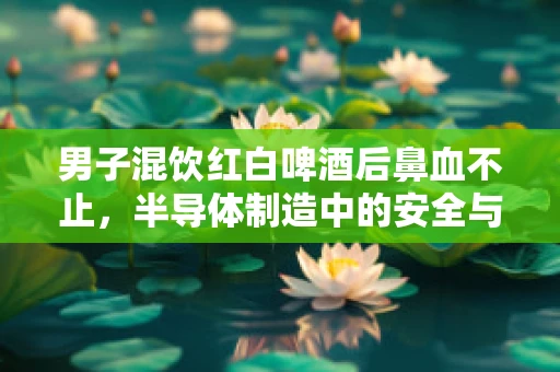 男子混饮红白啤酒后鼻血不止，半导体制造中的安全与健康警示
