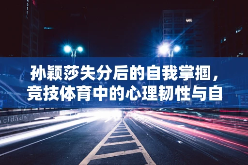 孙颖莎失分后的自我掌掴，竞技体育中的心理韧性与自我调节