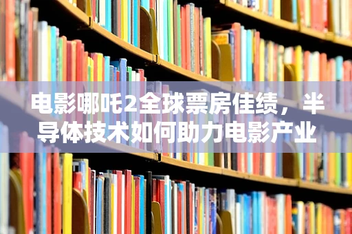 电影哪吒2全球票房佳绩，半导体技术如何助力电影产业破壁全球？