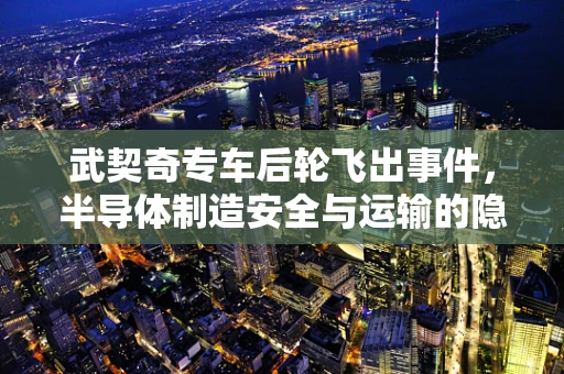 武契奇专车后轮飞出事件，半导体制造安全与运输的隐忧？