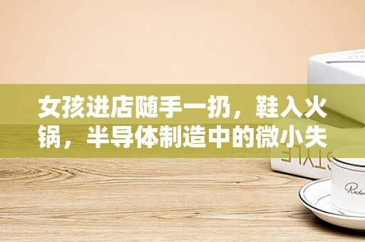 女孩进店随手一扔，鞋入火锅，半导体制造中的微小失误与质量控制的深思