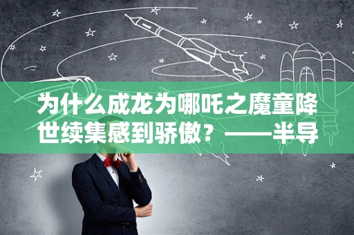 为什么成龙为哪吒之魔童降世续集感到骄傲？——半导体制造视角下的技术创新与文化融合
