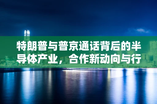 特朗普与普京通话背后的半导体产业，合作新动向与行业影响？