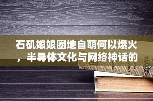 石矶娘娘圈地自萌何以爆火，半导体文化与网络神话的交融