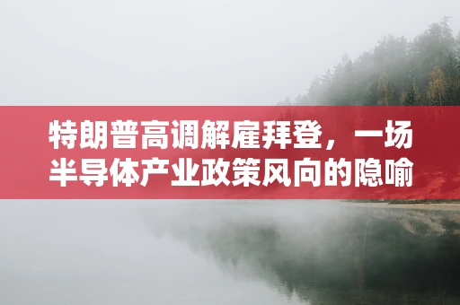特朗普高调解雇拜登，一场半导体产业政策风向的隐喻？