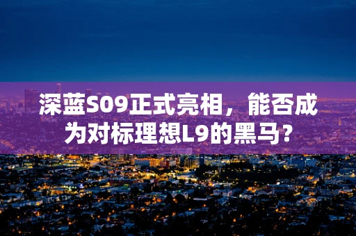 深蓝S09正式亮相，能否成为对标理想L9的黑马？