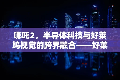 哪吒2，半导体科技与好莱坞视觉的跨界融合——好莱坞制片人的盛赞之词