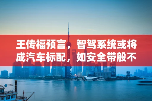 王传福预言，智驾系统或将成汽车标配，如安全带般不可或缺