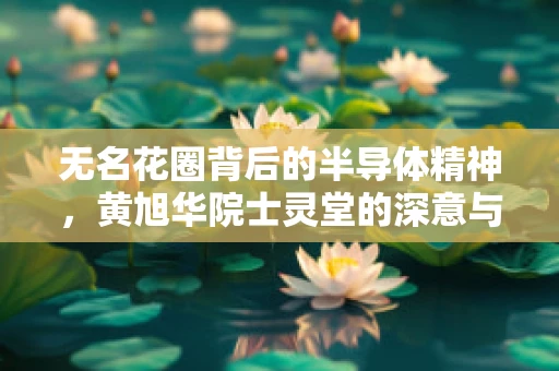 无名花圈背后的半导体精神，黄旭华院士灵堂的深意与启示