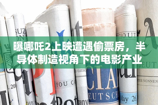 曝哪吒2上映遭遇偷票房，半导体制造视角下的电影产业隐形危机