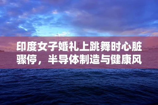 印度女子婚礼上跳舞时心脏骤停，半导体制造与健康风险交织的警钟